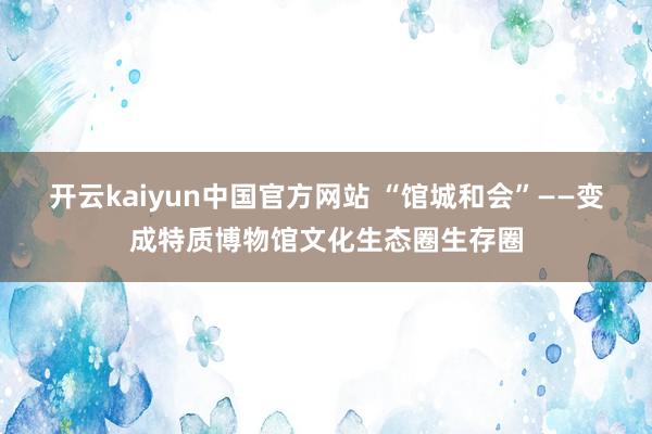 开云kaiyun中国官方网站 “馆城和会”——变成特质博物馆文化生态圈生存圈