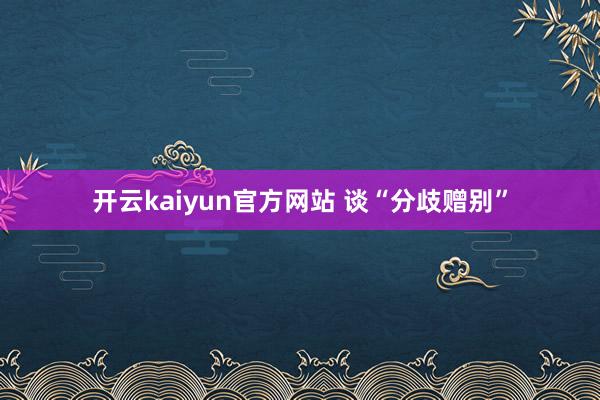 开云kaiyun官方网站 谈“分歧赠别”