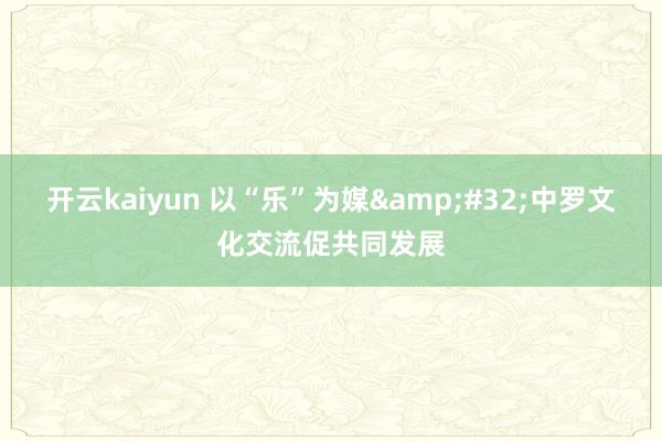 开云kaiyun 以“乐”为媒&#32;中罗文化交流促共同发展