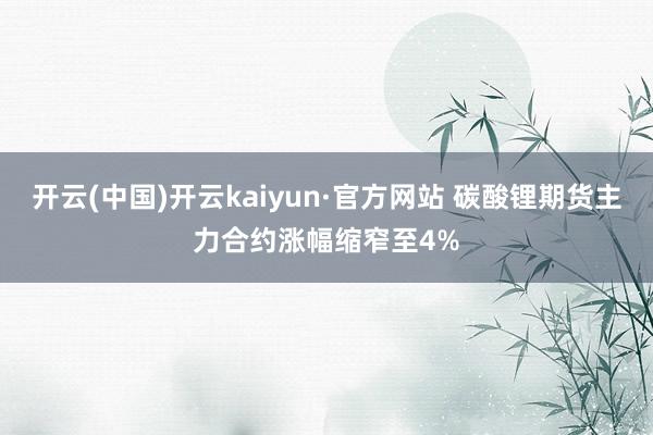 开云(中国)开云kaiyun·官方网站 碳酸锂期货主力合约涨幅缩窄至4%