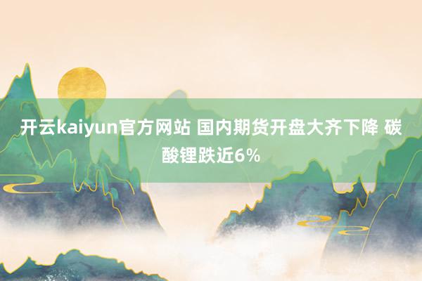 开云kaiyun官方网站 国内期货开盘大齐下降 碳酸锂跌近6%