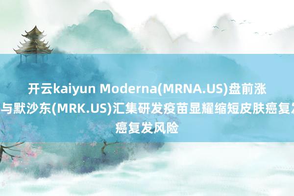 开云kaiyun Moderna(MRNA.US)盘前涨超9% 与默沙东(MRK.US)汇集研发疫苗显耀缩短皮肤癌复发风险