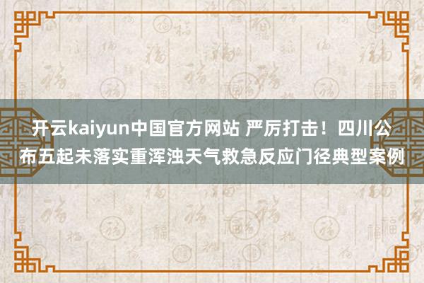 开云kaiyun中国官方网站 严厉打击！四川公布五起未落实重浑浊天气救急反应门径典型案例