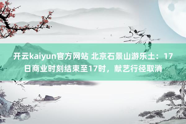 开云kaiyun官方网站 北京石景山游乐土：17日商业时刻结束至17时，献艺行径取消