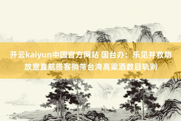 开云kaiyun中国官方网站 国台办：乐见并救助放宽直航搭客捎带台湾高粱酒数目轨则