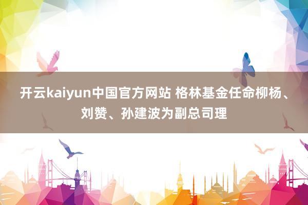 开云kaiyun中国官方网站 格林基金任命柳杨、刘赞、孙建波为副总司理