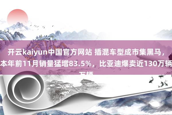 开云kaiyun中国官方网站 插混车型成市集黑马，本年前11月销量猛增83.5%，比亚迪爆卖近130万辆