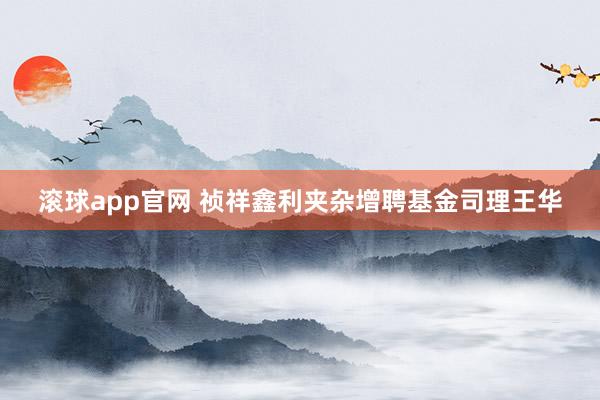 滚球app官网 祯祥鑫利夹杂增聘基金司理王华