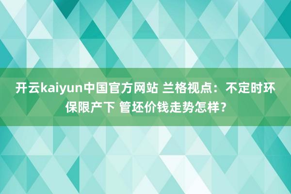 开云kaiyun中国官方网站 兰格视点：不定时环保限产下 管坯价钱走势怎样？