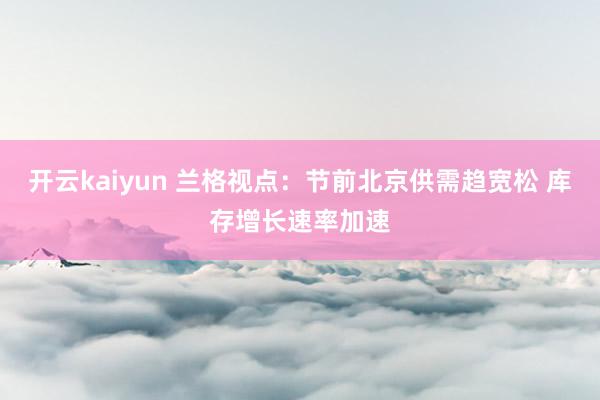 开云kaiyun 兰格视点：节前北京供需趋宽松 库存增长速率加速