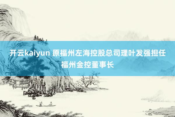 开云kaiyun 原福州左海控股总司理叶发强担任福州金控董事长