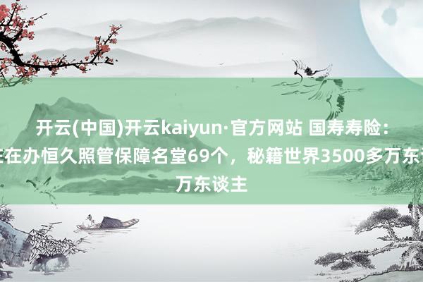 开云(中国)开云kaiyun·官方网站 国寿寿险：现在在办恒久照管保障名堂69个，秘籍世界3500多万东谈主