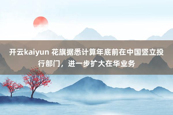 开云kaiyun 花旗据悉计算年底前在中国竖立投行部门，进一步扩大在华业务