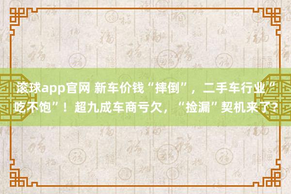 滚球app官网 新车价钱“摔倒”，二手车行业“吃不饱”！超九成车商亏欠，“捡漏”契机来了？