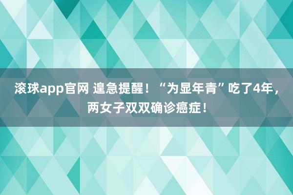 滚球app官网 遑急提醒！“为显年青”吃了4年，两女子双双确诊癌症！