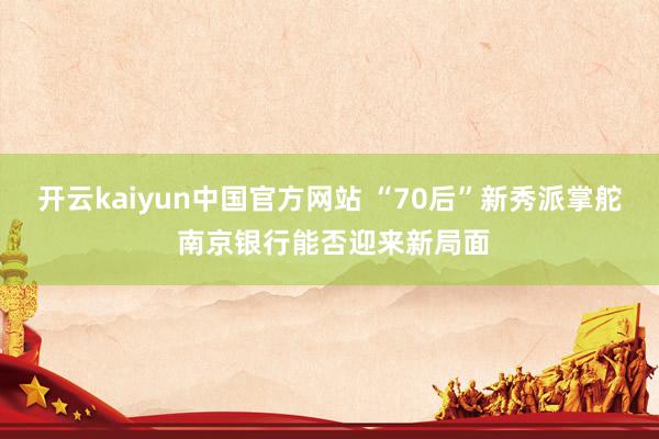 开云kaiyun中国官方网站 “70后”新秀派掌舵 南京银行能否迎来新局面