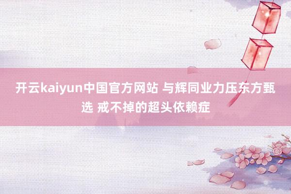 开云kaiyun中国官方网站 与辉同业力压东方甄选 戒不掉的超头依赖症