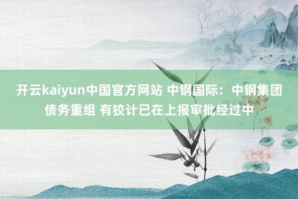 开云kaiyun中国官方网站 中钢国际：中钢集团债务重组 有狡计已在上报审批经过中