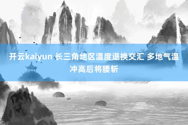 开云kaiyun 长三角地区温度退换交汇 多地气温冲高后将腰斩