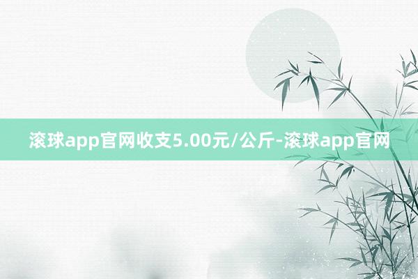 滚球app官网收支5.00元/公斤-滚球app官网