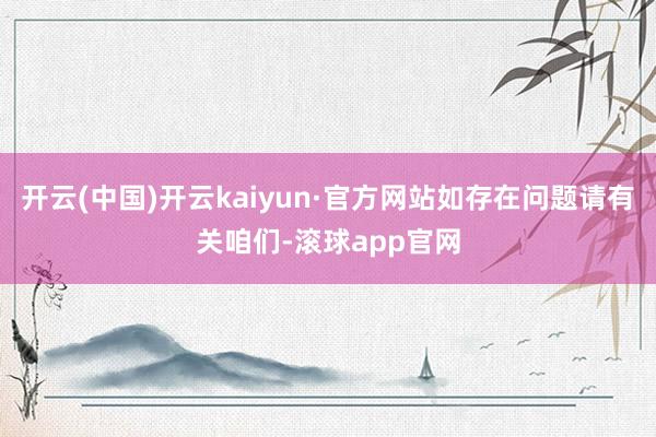 开云(中国)开云kaiyun·官方网站如存在问题请有关咱们-滚球app官网