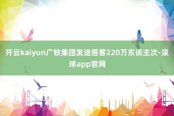 开云kaiyun广铁集团发送搭客220万东谈主次-滚球app官网