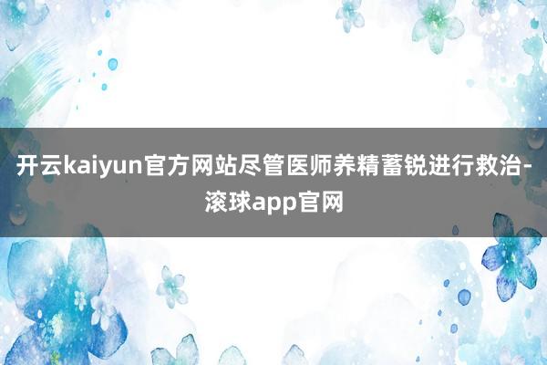 开云kaiyun官方网站尽管医师养精蓄锐进行救治-滚球app官网