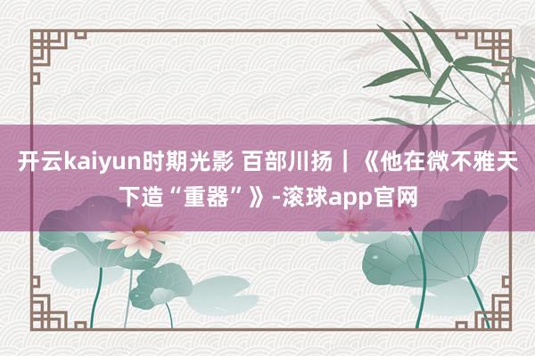 开云kaiyun时期光影 百部川扬｜《他在微不雅天下造“重器”》-滚球app官网