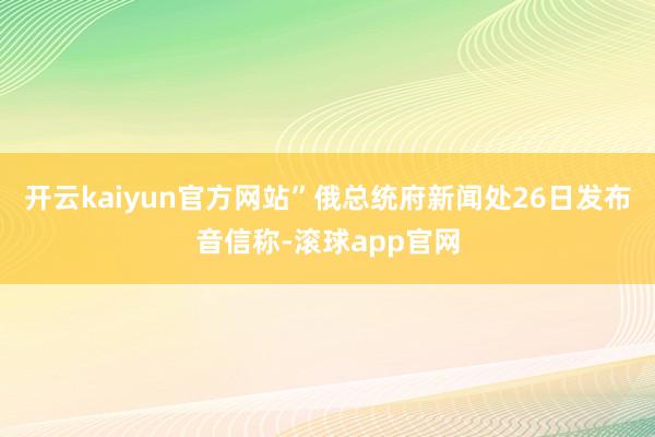 开云kaiyun官方网站”俄总统府新闻处26日发布音信称-滚球app官网