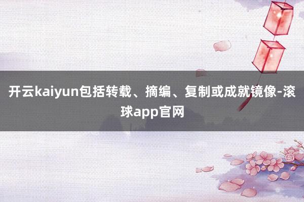 开云kaiyun包括转载、摘编、复制或成就镜像-滚球app官网