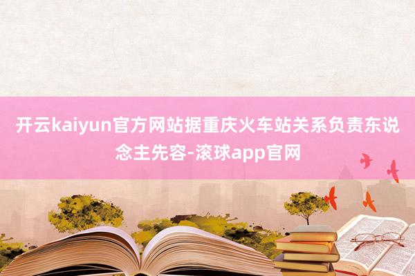 开云kaiyun官方网站据重庆火车站关系负责东说念主先容-滚球app官网