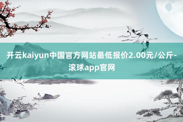 开云kaiyun中国官方网站最低报价2.00元/公斤-滚球app官网