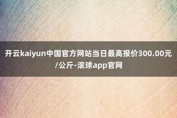 开云kaiyun中国官方网站当日最高报价300.00元/公斤-滚球app官网