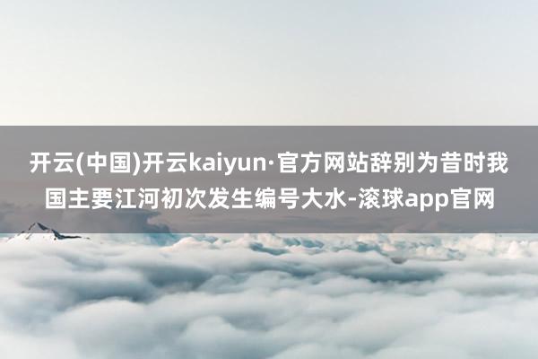 开云(中国)开云kaiyun·官方网站辞别为昔时我国主要江河初次发生编号大水-滚球app官网