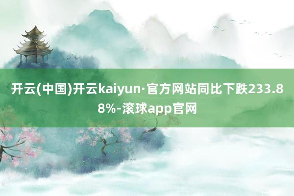 开云(中国)开云kaiyun·官方网站同比下跌233.88%-滚球app官网