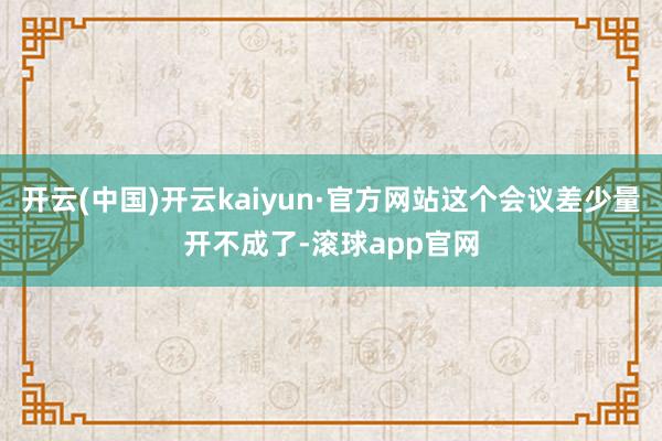 开云(中国)开云kaiyun·官方网站这个会议差少量开不成了-滚球app官网