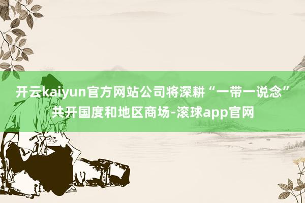 开云kaiyun官方网站公司将深耕“一带一说念”共开国度和地区商场-滚球app官网