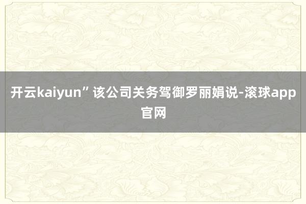 开云kaiyun”该公司关务驾御罗丽娟说-滚球app官网