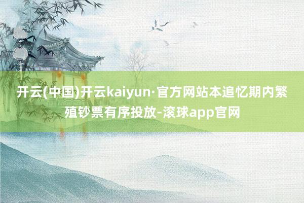 开云(中国)开云kaiyun·官方网站本追忆期内繁殖钞票有序投放-滚球app官网