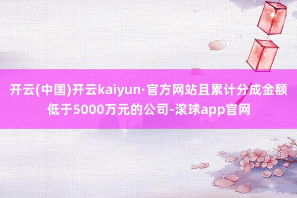 开云(中国)开云kaiyun·官方网站且累计分成金额低于5000万元的公司-滚球app官网