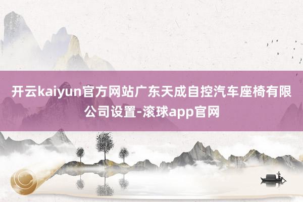 开云kaiyun官方网站广东天成自控汽车座椅有限公司设置-滚球app官网