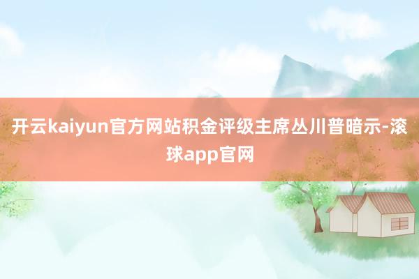 开云kaiyun官方网站积金评级主席丛川普暗示-滚球app官网