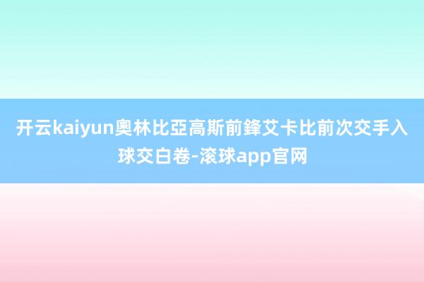 开云kaiyun　　奧林比亞高斯前鋒艾卡比前次交手入球交白卷-滚球app官网