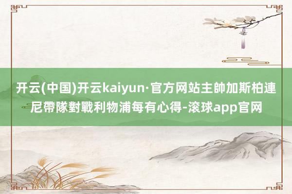 开云(中国)开云kaiyun·官方网站主帥加斯柏連尼帶隊對戰利物浦每有心得-滚球app官网