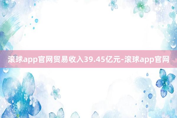 滚球app官网贸易收入39.45亿元-滚球app官网