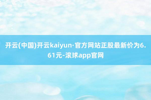 开云(中国)开云kaiyun·官方网站正股最新价为6.61元-滚球app官网