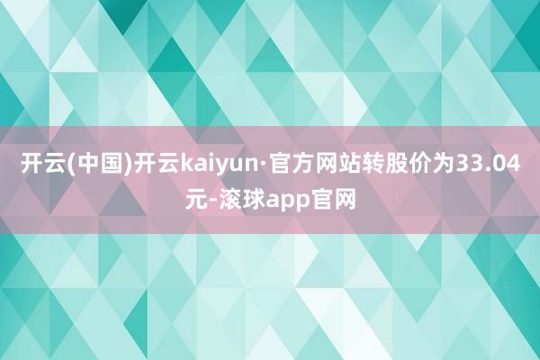 开云(中国)开云kaiyun·官方网站转股价为33.04元-滚球app官网