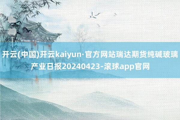 开云(中国)开云kaiyun·官方网站瑞达期货纯碱玻璃产业日报20240423-滚球app官网