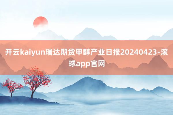 开云kaiyun瑞达期货甲醇产业日报20240423-滚球app官网