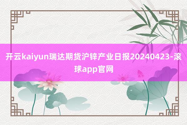 开云kaiyun瑞达期货沪锌产业日报20240423-滚球app官网